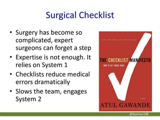 Surgical Checklist
• Surgery has become so
complicated, expert
surgeons can forget a step
• Expertise is not enough. It
relies on System 1
• Checklists reduce medical
errors dramatically
• Slows the team, engages
System 2
@Seymour188
 