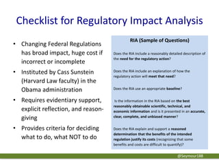 Checklist for Regulatory Impact Analysis
• Changing Federal Regulations
has broad impact, huge cost if
incorrect or incomplete
• Instituted by Cass Sunstein
(Harvard Law faculty) in the
Obama administration
• Requires evidentiary support,
explicit reflection, and reason-
giving
• Provides criteria for deciding
what to do, what NOT to do
RIA (Sample of Questions)
Does the RIA include a reasonably detailed description of
the need for the regulatory action?
Does the RIA include an explanation of how the
regulatory action will meet that need?
Does the RIA use an appropriate baseline?
Is the information in the RIA based on the best
reasonably obtainable scientific, technical, and
economic information and is it presented in an accurate,
clear, complete, and unbiased manner?
Does the RIA explain and support a reasoned
determination that the benefits of the intended
regulation justify its costs (recognizing that some
benefits and costs are difficult to quantify)?
@Seymour188
 