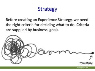 Strategy
Before creating an Experience Strategy, we need
the right criteria for deciding what to do. Criteria
are supplied by business goals.
@Seymour188
 