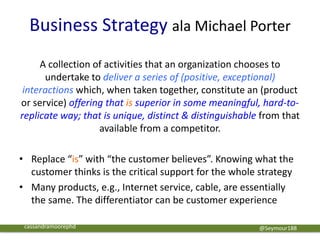 Business Strategy ala Michael Porter
A collection of activities that an organization chooses to
undertake to deliver a series of (positive, exceptional)
interactions which, when taken together, constitute an (product
or service) offering that is superior in some meaningful, hard-to-
replicate way; that is unique, distinct & distinguishable from that
available from a competitor.
• Replace “is” with “the customer believes”. Knowing what the
customer thinks is the critical support for the whole strategy
• Many products, e.g., Internet service, cable, are essentially
the same. The differentiator can be customer experience
@Seymour188cassandramoorephd
 