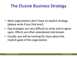 The Elusive Business Strategy
• Most organizations don’t have an explicit strategy
(please write if you find one!)
• Org strategies are very difficult to write and to agree
upon. Efforts are often abandoned mid-stream
• Usually, you will be hunting for clues about the
implicit goals of the organization
@Seymour188cassandramoorephd
 