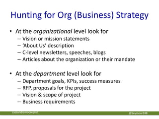 Hunting for Org (Business) Strategy
• At the organizational level look for
– Vision or mission statements
– ‘About Us’ description
– C-level newsletters, speeches, blogs
– Articles about the organization or their mandate
• At the department level look for
– Department goals, KPIs, success measures
– RFP, proposals for the project
– Vision & scope of project
– Business requirements
@Seymour188cassandramoorephd
 
