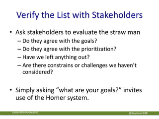 Verify the List with Stakeholders
• Ask stakeholders to evaluate the straw man
– Do they agree with the goals?
– Do they agree with the prioritization?
– Have we left anything out?
– Are there constrains or challenges we haven’t
considered?
• Simply asking “what are your goals?” invites
use of the Homer system.
@Seymour188cassandramoorephd
 