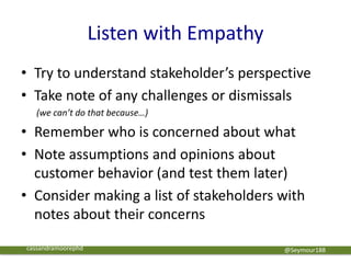 Listen with Empathy
• Try to understand stakeholder’s perspective
• Take note of any challenges or dismissals
(we can’t do that because…)
• Remember who is concerned about what
• Note assumptions and opinions about
customer behavior (and test them later)
• Consider making a list of stakeholders with
notes about their concerns
@Seymour188cassandramoorephd
 