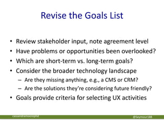 Revise the Goals List
• Review stakeholder input, note agreement level
• Have problems or opportunities been overlooked?
• Which are short-term vs. long-term goals?
• Consider the broader technology landscape
– Are they missing anything, e.g., a CMS or CRM?
– Are the solutions they’re considering future friendly?
• Goals provide criteria for selecting UX activities
@Seymour188cassandramoorephd
 