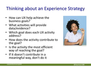 Thinking about an Experience Strategy
• How can UX help achieve the
business goals?
• What activities will provide
data/evidence?
• Which goal does each UX activity
address?
• How does the activity contribute to
the goal?
• Is the activity the most efficient
way of reaching the goal?
• If it doesn’t contribute in a
meaningful way, don’t do it
@Seymour188cassandramoorephd
 