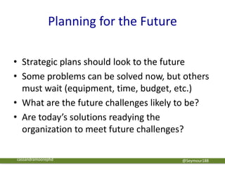 Planning for the Future
@Seymour188
• Strategic plans should look to the future
• Some problems can be solved now, but others
must wait (equipment, time, budget, etc.)
• What are the future challenges likely to be?
• Are today’s solutions readying the
organization to meet future challenges?
cassandramoorephd
 