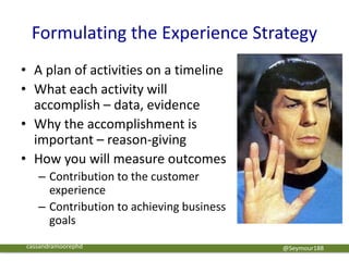 Formulating the Experience Strategy
• A plan of activities on a timeline
• What each activity will
accomplish – data, evidence
• Why the accomplishment is
important – reason-giving
• How you will measure outcomes
– Contribution to the customer
experience
– Contribution to achieving business
goals
@Seymour188cassandramoorephd
 