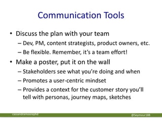 Communication Tools
• Discuss the plan with your team
– Dev, PM, content strategists, product owners, etc.
– Be flexible. Remember, it’s a team effort!
• Make a poster, put it on the wall
– Stakeholders see what you’re doing and when
– Promotes a user-centric mindset
– Provides a context for the customer story you’ll
tell with personas, journey maps, sketches
@Seymour188cassandramoorephd
 