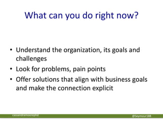 What can you do right now?
@Seymour188
• Understand the organization, its goals and
challenges
• Look for problems, pain points
• Offer solutions that align with business goals
and make the connection explicit
cassandramoorephd
 