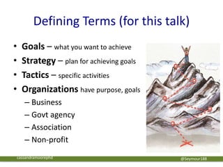 Defining Terms (for this talk)
• Goals – what you want to achieve
• Strategy – plan for achieving goals
• Tactics – specific activities
• Organizations have purpose, goals
– Business
– Govt agency
– Association
– Non-profit
@Seymour188cassandramoorephd
 