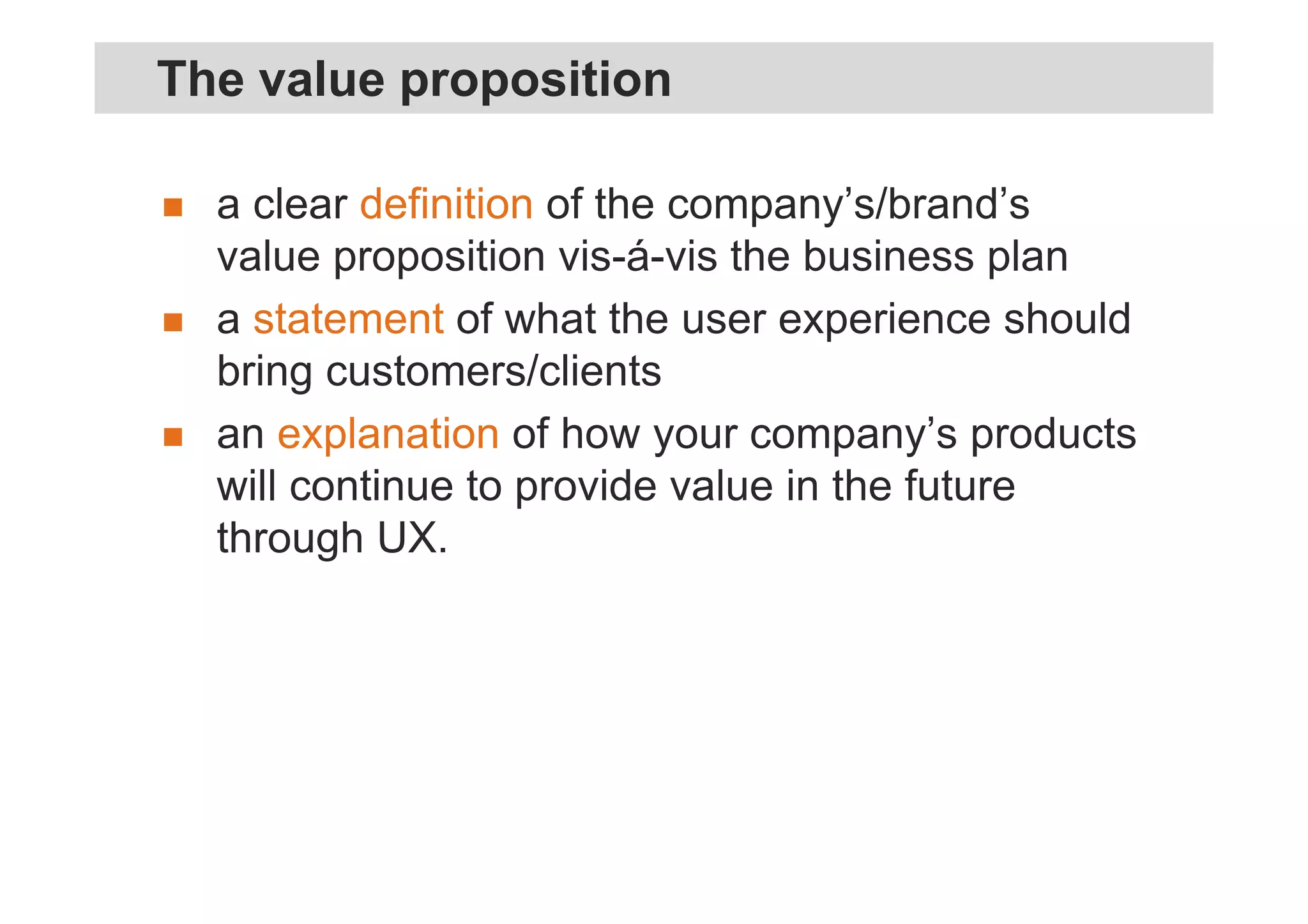 a clear definition of the company’s/brand’s
value proposition vis-á-vis the business plan
a statement of what the user experience should
bring customers/clients
an explanation of how your company’s products
will continue to provide value in the future
through UX.
The value proposition
 
