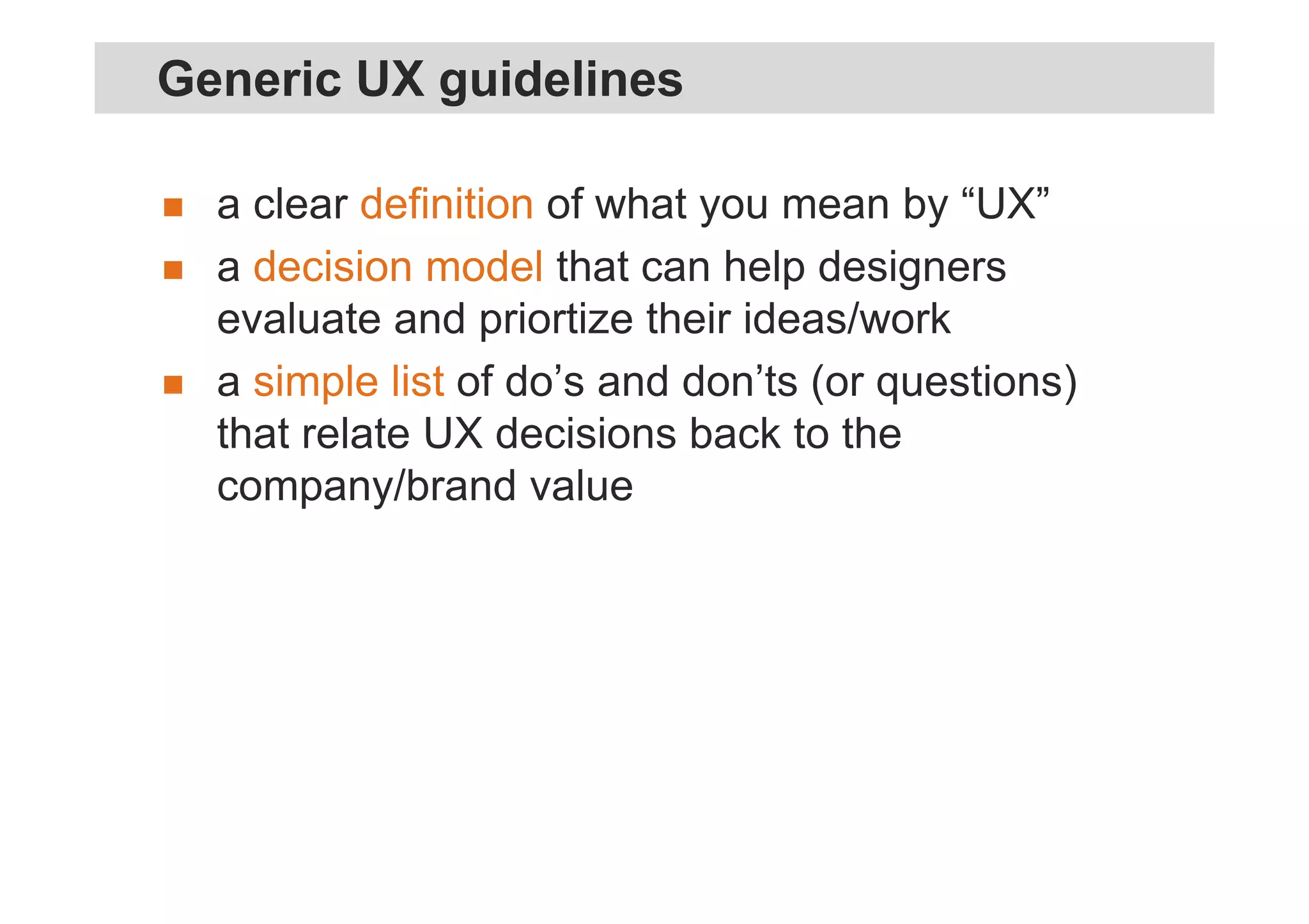a clear definition of what you mean by “UX”
a decision model that can help designers
evaluate and priortize their ideas/work
a simple list of do’s and don’ts (or questions)
that relate UX decisions back to the
company/brand value
Generic UX guidelines
 