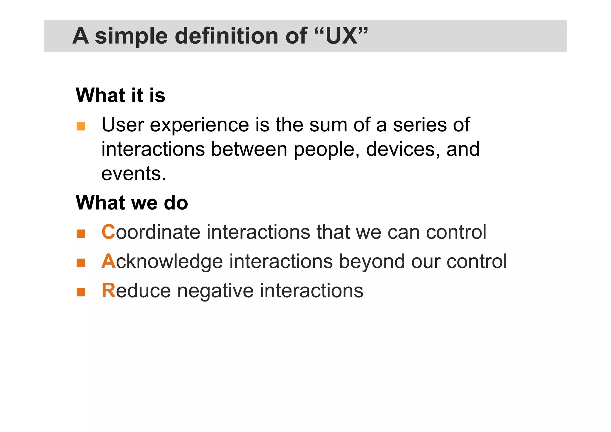 What it is
User experience is the sum of a series of
interactions between people, devices, and
events.
What we do
Coordinate interactions that we can control
Acknowledge interactions beyond our control
Reduce negative interactions
A simple definition of “UX”
 