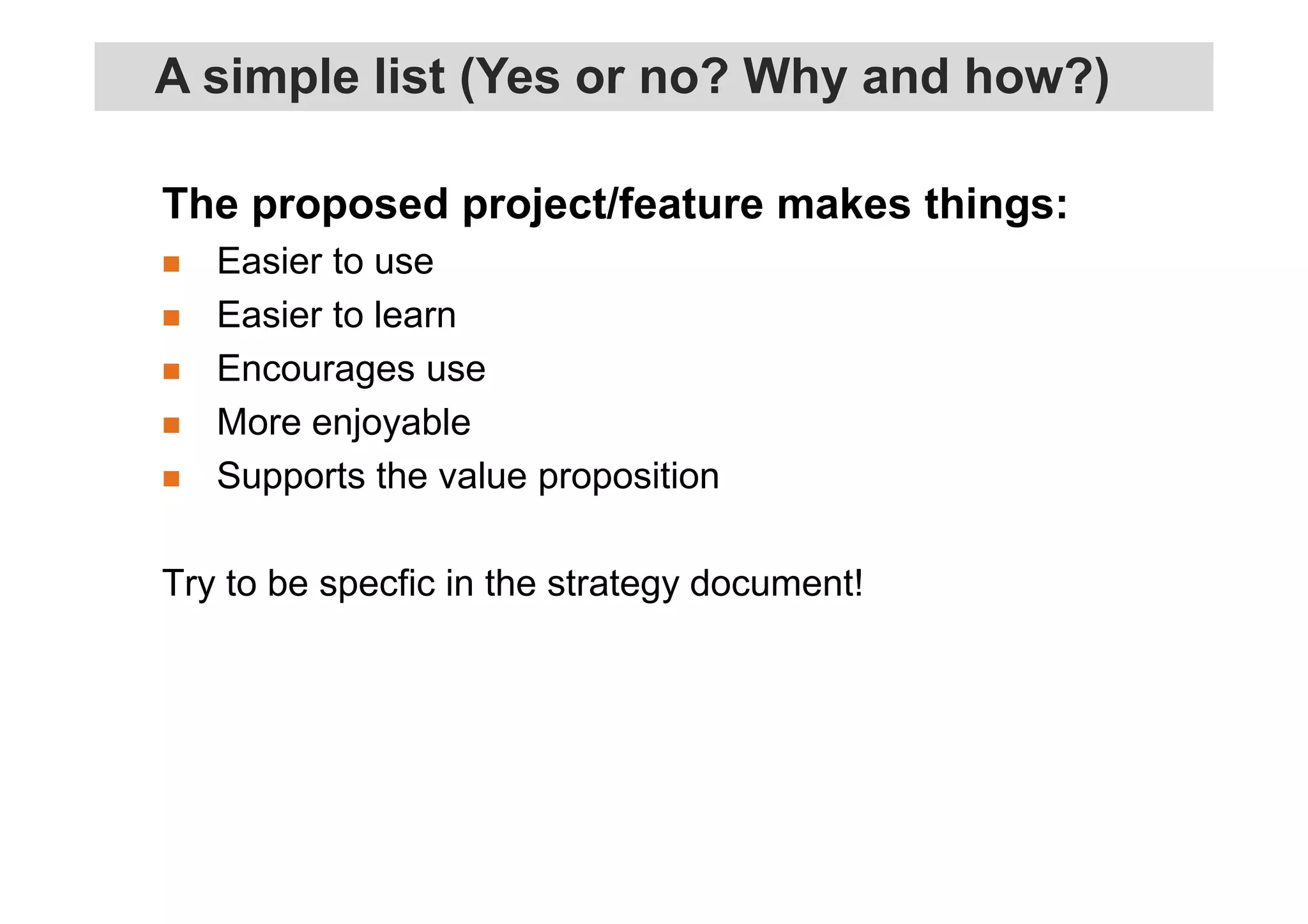 The proposed project/feature makes things:
Easier to use
Easier to learn
Encourages use
More enjoyable
Supports the value proposition
Try to be specfic in the strategy document!
A simple list (Yes or no? Why and how?)
 