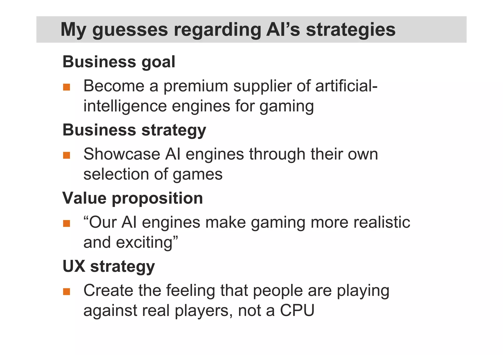 Business goal
Become a premium supplier of artificial-
intelligence engines for gaming
Business strategy
Showcase AI engines through their own
selection of games
Value proposition
“Our AI engines make gaming more realistic
and exciting”
UX strategy
Create the feeling that people are playing
against real players, not a CPU
My guesses regarding AI’s strategies
 