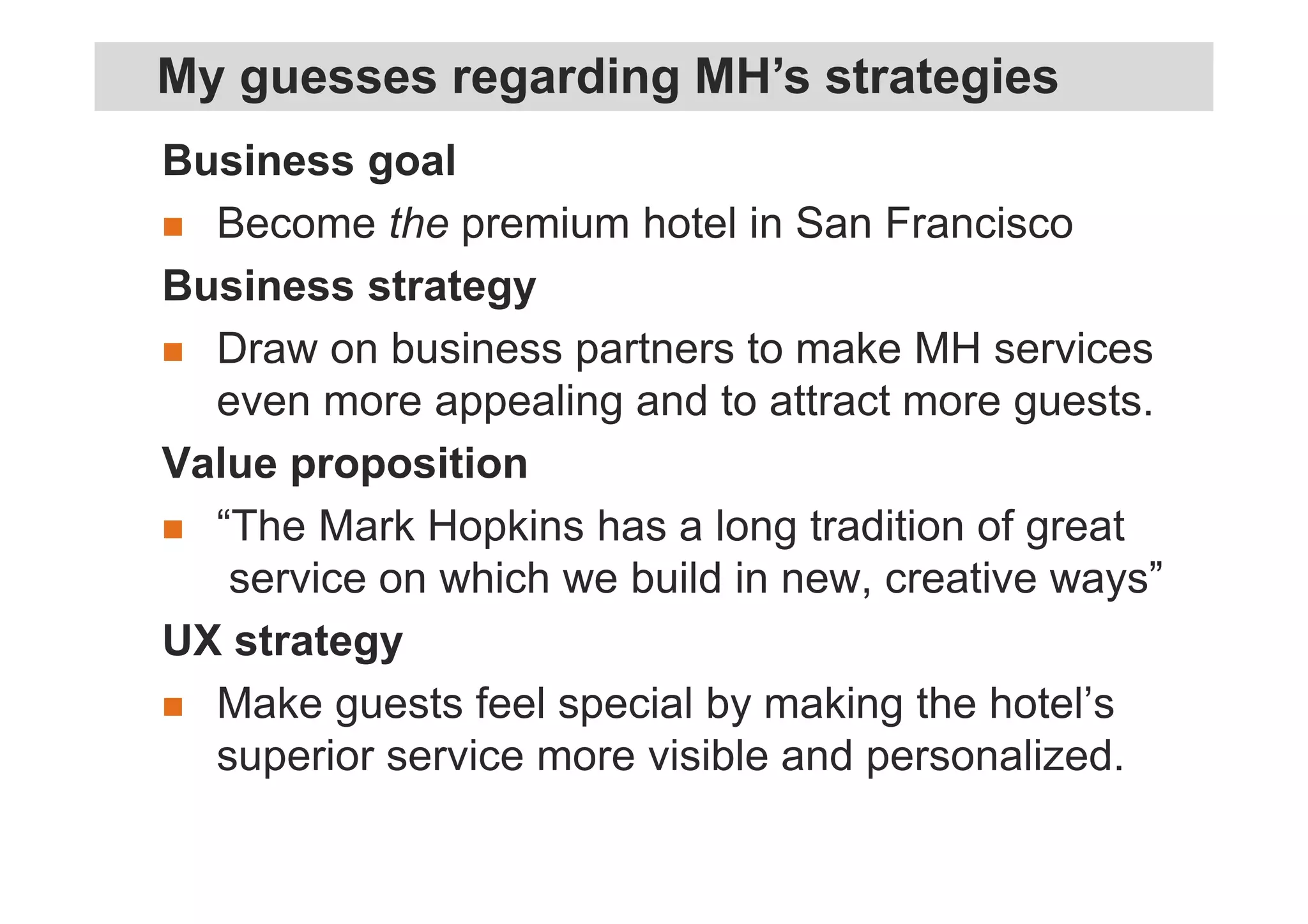 Business goal
Become the premium hotel in San Francisco
Business strategy
Draw on business partners to make MH services
even more appealing and to attract more guests.
Value proposition
“The Mark Hopkins has a long tradition of great
service on which we build in new, creative ways”
UX strategy
Make guests feel special by making the hotel’s
superior service more visible and personalized.
My guesses regarding MH’s strategies
 