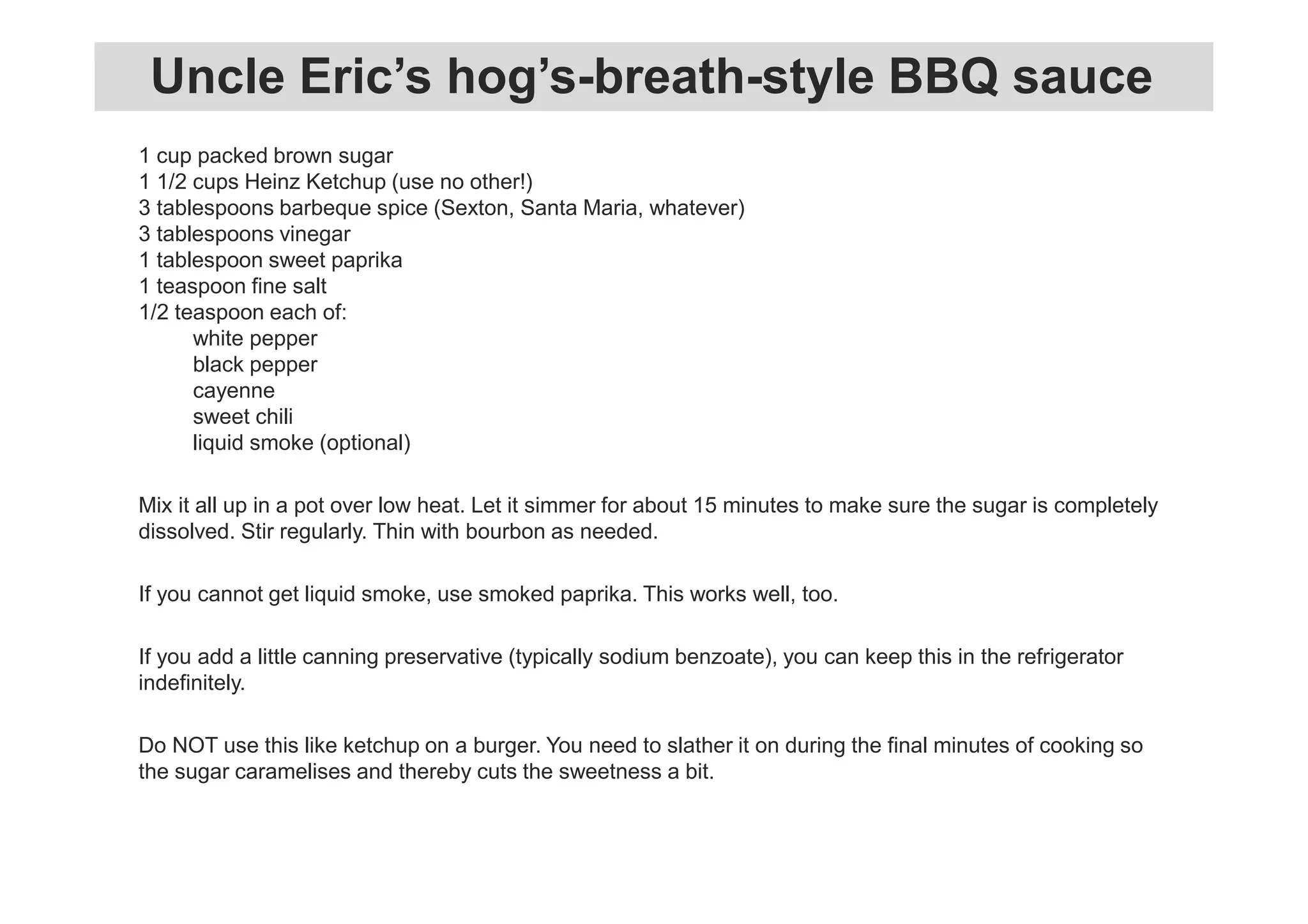 1 cup packed brown sugar
1 1/2 cups Heinz Ketchup (use no other!)
3 tablespoons barbeque spice (Sexton, Santa Maria, whatever)
3 tablespoons vinegar
1 tablespoon sweet paprika
1 teaspoon fine salt
1/2 teaspoon each of:
white pepper
black pepper
cayenne
sweet chili
liquid smoke (optional)
Mix it all up in a pot over low heat. Let it simmer for about 15 minutes to make sure the sugar is completely
dissolved. Stir regularly. Thin with bourbon as needed.
If you cannot get liquid smoke, use smoked paprika. This works well, too.
If you add a little canning preservative (typically sodium benzoate), you can keep this in the refrigerator
indefinitely.
Do NOT use this like ketchup on a burger. You need to slather it on during the final minutes of cooking so
the sugar caramelises and thereby cuts the sweetness a bit.
Uncle Eric’s hog’s-breath-style BBQ sauce
 