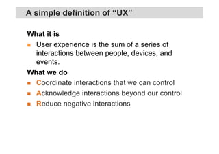 What it is
User experience is the sum of a series of
interactions between people, devices, and
events.
What we do
Coordinate interactions that we can control
Acknowledge interactions beyond our control
Reduce negative interactions
A simple definition of “UX”
 