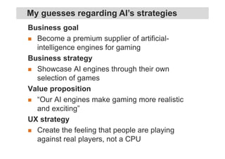 Business goal
Become a premium supplier of artificial-
intelligence engines for gaming
Business strategy
Showcase AI engines through their own
selection of games
Value proposition
“Our AI engines make gaming more realistic
and exciting”
UX strategy
Create the feeling that people are playing
against real players, not a CPU
My guesses regarding AI’s strategies
 