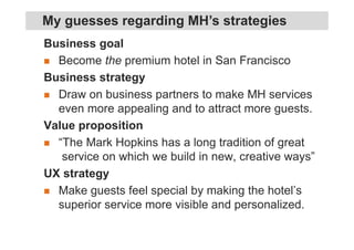 Business goal
Become the premium hotel in San Francisco
Business strategy
Draw on business partners to make MH services
even more appealing and to attract more guests.
Value proposition
“The Mark Hopkins has a long tradition of great
service on which we build in new, creative ways”
UX strategy
Make guests feel special by making the hotel’s
superior service more visible and personalized.
My guesses regarding MH’s strategies
 