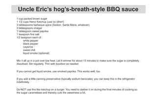 1 cup packed brown sugar
1 1/2 cups Heinz Ketchup (use no other!)
3 tablespoons barbeque spice (Sexton, Santa Maria, whatever)
3 tablespoons vinegar
1 tablespoon sweet paprika
1 teaspoon fine salt
1/2 teaspoon each of:
white pepper
black pepper
cayenne
sweet chili
liquid smoke (optional)
Mix it all up in a pot over low heat. Let it simmer for about 15 minutes to make sure the sugar is completely
dissolved. Stir regularly. Thin with bourbon as needed.
If you cannot get liquid smoke, use smoked paprika. This works well, too.
If you add a little canning preservative (typically sodium benzoate), you can keep this in the refrigerator
indefinitely.
Do NOT use this like ketchup on a burger. You need to slather it on during the final minutes of cooking so
the sugar caramelises and thereby cuts the sweetness a bit.
Uncle Eric’s hog’s-breath-style BBQ sauce
 