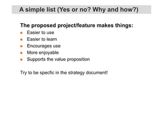 The proposed project/feature makes things:
Easier to use
Easier to learn
Encourages use
More enjoyable
Supports the value proposition
Try to be specfic in the strategy document!
A simple list (Yes or no? Why and how?)
 