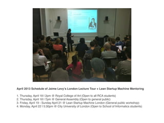April 2013 Schedule of Jaime Levyʼs London Lecture Tour + Lean Startup Machine Mentoring
1. Thursday, April 18 | 2pm @ Royal College of Art (Open to all RCA students)
2. Thursday, April 18 | 7pm @ General Assembly (Open to general public)
3. Friday, April 19 - Sunday April 21 @ Lean Startup Machine London (General public workshop)
4. Monday, April 22 | 5:30pm @ City University of London (Open to School of Informatics students)
 