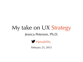My take on UX Strategy
Jessica Peterson, Ph.D.
@jessability
February 25, 2015
 