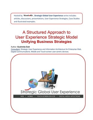 Hosted by   Novel‐eBiz   , Strategic Global User Experience series includes
                             
   articles, discussions, presentations, User Experience Strategies, Case Studies 
    
   and illustrated examples. 




        A Structured Approach to
     User Experience Strategic Model
            Unifying Business Strategies
                               Author: Sushmita Dutt
Consultant: Strategic User Experience and Information Architecture for Enterprise Web,
 Digital Communications, Mobile and Touch-screen user-centric, interactive devices.
 