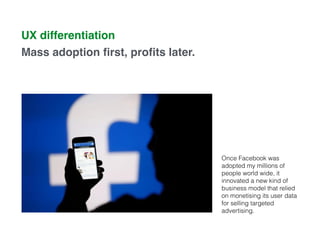 UX differentiation
Mass adoption ﬁrst, proﬁts later.
Once Facebook was
adopted my millions of
people world wide, it
innovated a new kind of
business model that relied
on monetising its user data
for selling targeted
advertising.
 