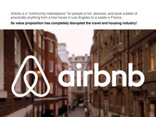 Airbnb is a “community marketplace” for people to list, discover, and book sublets of
practically anything from a tree house in Los Angeles to a castle in France.
Its value proposition has completely disrupted the travel and housing industry!
 