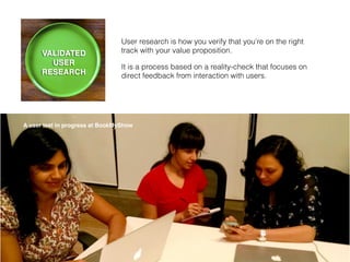 User research is how you verify that you’re on the right
track with your value proposition.
It is a process based on a reality-check that focuses on
direct feedback from interaction with users.
A user test in progress at BookMyShow
 