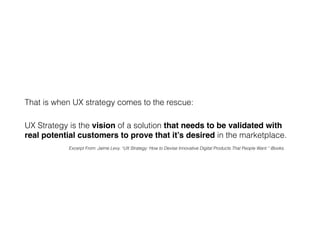 UX Strategy is the vision of a solution that needs to be validated with
real potential customers to prove that it’s desired in the marketplace.
That is when UX strategy comes to the rescue:
Excerpt From: Jaime Levy. “UX Strategy: How to Devise Innovative Digital Products That People Want.” iBooks.
 