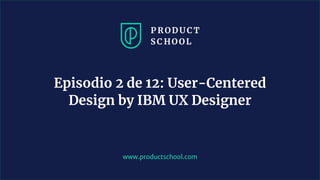 www.productschool.com
Episodio 2 de 12: User-Centered
Design by IBM UX Designer
 