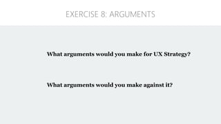 What arguments would you make for UX Strategy?
What arguments would you make against it?
EXERCISE 8: ARGUMENTS
 