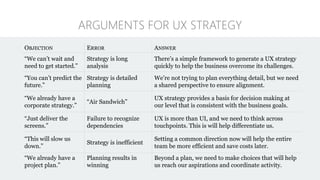OBJECTION ERROR ANSWER
“We can’t wait and
need to get started.”
Strategy is long
analysis
There’s a simple framework to generate a UX strategy
quickly to help the business overcome its challenges.
“You can’t predict the
future.”
Strategy is detailed
planning
We’re not trying to plan everything detail, but we need
a shared perspective to ensure alignment.
“We already have a
corporate strategy.”
“Air Sandwich”
UX strategy provides a basis for decision making at
our level that is consistent with the business goals.
“Just deliver the
screens.”
Failure to recognize
dependencies
UX is more than UI, and we need to think across
touchpoints. This is will help differentiate us.
“This will slow us
down.”
Strategy is inefficient
Setting a common direction now will help the entire
team be more efficient and save costs later.
“We already have a
project plan.”
Planning results in
winning
Beyond a plan, we need to make choices that will help
us reach our aspirations and coordinate activity.
ARGUMENTS FOR UX STRATEGY
 