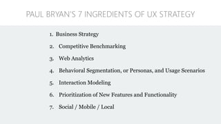 1. Business Strategy
2. Competitive Benchmarking
3. Web Analytics
4. Behavioral Segmentation, or Personas, and Usage Scenarios
5. Interaction Modeling
6. Prioritization of New Features and Functionality
7. Social / Mobile / Local
PAUL BRYAN’S 7 INGREDIENTS OF UX STRATEGY
 
