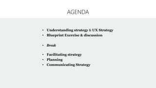 AGENDA
• Understanding strategy & UX Strategy
• Blueprint Exercise & discussion
• Break
• Facilitating strategy
• Planning
• Communicating Strategy
 
