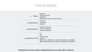 1. USERS
Segments
Needs, behaviors
Workflows
Skill levels: average vs extreme users
2. GEOGRAPHY
Countries
Languages
Cultures
3. EXPERIENCES
Websites, Software
Devices, Hardware
Service touchpoints
4. ASPECTS OF UX
IA
IxD
Visual Design
Content
Effectiveness, efficiency, control, learnability, memorability
Also: Interruptibility, shareability, glanceability, findability, …
FOCUS AREAS
Picking focus areas is about making decisions on trade-offs in advance.
 