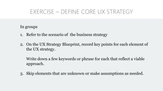 EXERCISE – DEFINE CORE UX STRATEGY
In groups
1. Refer to the scenario of the business strategy
2. On the UX Strategy Blueprint, record key points for each element of
the UX strategy.
Write down a few keywords or phrase for each that reflect a viable
approach.
3. Skip elements that are unknown or make assumptions as needed.
 