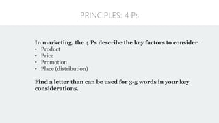 PRINCIPLES: 4 Ps
In marketing, the 4 Ps describe the key factors to consider
• Product
• Price
• Promotion
• Place (distribution)
Find a letter than can be used for 3-5 words in your key
considerations.
 