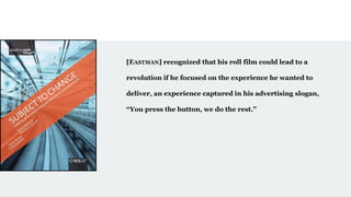 [EASTMAN] recognized that his roll film could lead to a
revolution if he focused on the experience he wanted to
deliver, an experience captured in his advertising slogan,
“You press the button, we do the rest.”
 