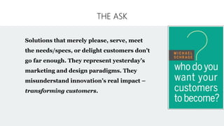 THE ASK
Solutions that merely please, serve, meet
the needs/specs, or delight customers don’t
go far enough. They represent yesterday’s
marketing and design paradigms. They
misunderstand innovation’s real impact –
transforming customers.
 