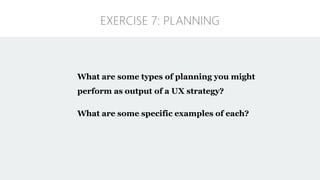 What are some types of planning you might
perform as output of a UX strategy?
What are some specific examples of each?
EXERCISE 7: PLANNING
 