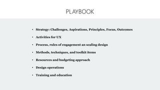 PLAYBOOK
• Strategy: Challenges, Aspirations, Principles, Focus, Outcomes
• Activities for UX
• Process, rules of engagement an scaling design
• Methods, techniques, and toolkit items
• Resources and budgeting approach
• Design operations
• Training and education
 