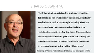 “Defining strategy as intended and conceiving it as
deliberate, as has traditionally been done, effectively
precludes the notion of strategic learning. Once the
intentions have been set, attention is riveted on
realizing them, not on adapting them. Messages from
the environment tend to get blocked out. Adding the
concept of emergent strategy…opens the process of
strategy making up to the notion of learning.”
Minzberg & Waters. “Of Strategies Deliberate and Emergent” (1985)
STRATEGIC LEARNING
 