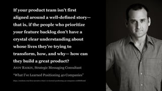If your product team isn’t first
aligned around a well-defined story—
that is, if the people who prioritize
your feature backlog don’t have a
crystal clear understanding about
whose lives they’re trying to
transform, how, and why— how can
they build a great product?
ANDY RASKIN, Strategic Messaging Consultant
“What I’ve Learned Positioning 40 Companies”
https://medium.com/firm-narrative/what-i-ve-learned-positioning-40-companies-21dbfddfca6d
 