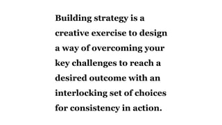 Building strategy is a
creative exercise to design
a way of overcoming your
key challenges to reach a
desired outcome with an
interlocking set of choices
for consistency in action.
 