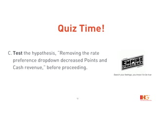 12
C. Test the hypothesis, “Removing the rate
preference dropdown decreased Points and
Cash revenue,” before proceeding.
Search your feelings, you know it to be true
Quiz Time!
 